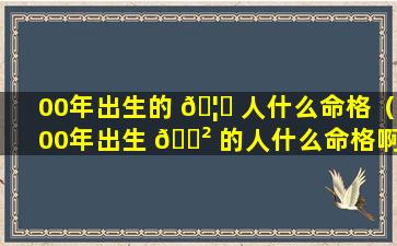 00年出生的 🦊 人什么命格（00年出生 🌲 的人什么命格啊）